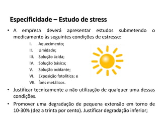 Especificidade – Estudo de stress
• A empresa deverá apresentar estudos submetendo o
medicamento às seguintes condições de estresse:
I. Aquecimento;
II. Umidade;
III. Solução ácida;
IV. Solução básica;
V. Solução oxidante;
VI. Exposição fotolítica; e
VII. Íons metálicos.
• Justificar tecnicamente a não utilização de qualquer uma dessas
condições.
• Promover uma degradação de pequena extensão em torno de
10-30% (dez a trinta por cento). Justificar degradação inferior;
 