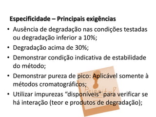 Especificidade – Principais exigências
• Ausência de degradação nas condições testadas
ou degradação inferior a 10%;
• Degradação acima de 30%;
• Demonstrar condição indicativa de estabilidade
do método;
• Demonstrar pureza de pico: Aplicável somente à
métodos cromatográficos;
• Utilizar impurezas “disponíveis” para verificar se
há interação (teor e produtos de degradação);
 