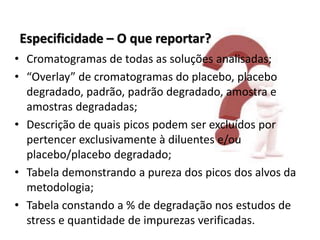 Especificidade – O que reportar?
• Cromatogramas de todas as soluções analisadas;
• “Overlay” de cromatogramas do placebo, placebo
degradado, padrão, padrão degradado, amostra e
amostras degradadas;
• Descrição de quais picos podem ser excluídos por
pertencer exclusivamente à diluentes e/ou
placebo/placebo degradado;
• Tabela demonstrando a pureza dos picos dos alvos da
metodologia;
• Tabela constando a % de degradação nos estudos de
stress e quantidade de impurezas verificadas.
 