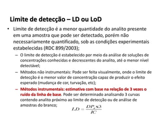 Limite de detecção – LD ou LoD
• Limite de detecção é a menor quantidade do analito presente
em uma amostra que pode ser detectado, porém não
necessariamente quantificado, sob as condições experimentais
estabelecidas (RDC 899/2003);
– O limite de detecção é estabelecido por meio da análise de soluções de
concentrações conhecidas e decrescentes do analito, até o menor nível
detectável;
– Métodos não instrumentais: Pode ser feita visualmente, onde o limite de
detecção é o menor valor de concentração capaz de produzir o efeito
esperado (mudança de cor, turvação, etc);
– Métodos instrumentais: estimativa com base na relação de 3 vezes o
ruído da linha de base. Pode ser determinado analisando 3 curvas
contendo analito próximo ao limite de detecção ou de análise de
amostras do branco;
 