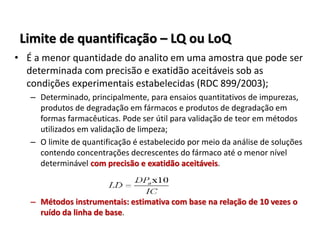 Limite de quantificação – LQ ou LoQ
• É a menor quantidade do analito em uma amostra que pode ser
determinada com precisão e exatidão aceitáveis sob as
condições experimentais estabelecidas (RDC 899/2003);
– Determinado, principalmente, para ensaios quantitativos de impurezas,
produtos de degradação em fármacos e produtos de degradação em
formas farmacêuticas. Pode ser útil para validação de teor em métodos
utilizados em validação de limpeza;
– O limite de quantificação é estabelecido por meio da análise de soluções
contendo concentrações decrescentes do fármaco até o menor nível
determinável com precisão e exatidão aceitáveis.
– Métodos instrumentais: estimativa com base na relação de 10 vezes o
ruído da linha de base.
 