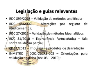 Legislação e guias relevantes
• RDC 899/2003 – Validação de métodos analíticos;
• RDC 48/2009 – Alterações pós registro de
medicamentos;
• RDC 27/2012 – Validação de métodos bioanalíticos
• RDC 31/2010 – Equivalência Farmacêutica – fala
sobre validação parcial;
• CP 11/2012 – Impurezas e produtos de degradação
• INMETRO - DOQ-CGCRE-008 – Orientações para
validação analítica (rev. 03 – 2010);
 