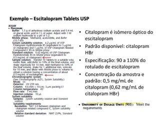 Exemplo – Escitalopram Tablets USP
• Citalopram é isômero óptico do
escitalopram
• Padrão disponível: citalopram
HBr
• Especificação: 90 a 110% do
rotulado de escitalopram
• Concentração da amostra e
padrão: 0,5 mg/mL de
citalopram (0,62 mg/mL de
citalopram HBr)
 