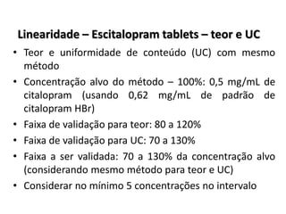 Linearidade – Escitalopram tablets – teor e UC
• Teor e uniformidade de conteúdo (UC) com mesmo
método
• Concentração alvo do método – 100%: 0,5 mg/mL de
citalopram (usando 0,62 mg/mL de padrão de
citalopram HBr)
• Faixa de validação para teor: 80 a 120%
• Faixa de validação para UC: 70 a 130%
• Faixa a ser validada: 70 a 130% da concentração alvo
(considerando mesmo método para teor e UC)
• Considerar no mínimo 5 concentrações no intervalo
 