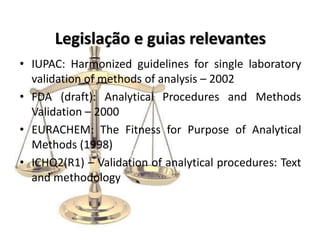 Legislação e guias relevantes
• IUPAC: Harmonized guidelines for single laboratory
validation of methods of analysis – 2002
• FDA (draft): Analytical Procedures and Methods
Validation – 2000
• EURACHEM: The Fitness for Purpose of Analytical
Methods (1998)
• ICHQ2(R1) – Validation of analytical procedures: Text
and methodology
 
