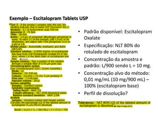Exemplo – Escitalopram Tablets USP
• Padrão disponível: Escitalopram
Oxalate
• Especificação: NLT 80% do
rotulado de escitalopram
• Concentração da amostra e
padrão: L/900 sendo L = 10 mg.
• Concentração alvo do método:
0,01 mg/mL (10 mg/900 mL) –
100% (escitalopram base)
• Perfil de dissolução?
 