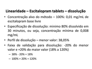 Linearidade – Escitalopram tablets – dissolução
• Concentração alvo do método – 100%: 0,01 mg/mL de
escitalopram base livre
• Especificação de dissolução: minimo 80% dissolvido em
30 minutos, ou seja, concentração mínima de 0,008
mg/mL
• Perfil de dissolução – menor valor: 38,05%
• Faixa de validação para dissolução: -20% do menor
valor e +20% do maior valor (18% a 120%)
– 38% - 20% = 18%
– 100% + 20% = 120%
 