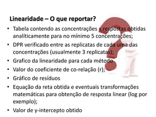 Linearidade – O que reportar?
• Tabela contendo as concentrações x respostas obtidas
analíticamente para no mínimo 5 concentrações;
• DPR verificado entre as replicatas de cada uma das
concentrações (usualmente 3 replicatas);
• Grafico da linearidade para cada método
• Valor do coeficiente de co-relação (r);
• Gráfico de resíduos
• Equação da reta obtida e eventuais transformações
matemáticas para obtenção de resposta linear (log por
exemplo);
• Valor de y-intercepto obtido
 