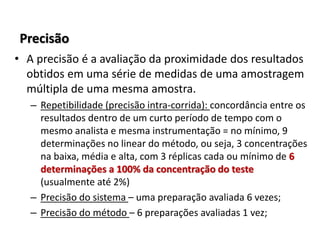 Precisão
• A precisão é a avaliação da proximidade dos resultados
obtidos em uma série de medidas de uma amostragem
múltipla de uma mesma amostra.
– Repetibilidade (precisão intra-corrida): concordância entre os
resultados dentro de um curto período de tempo com o
mesmo analista e mesma instrumentação = no mínimo, 9
determinações no linear do método, ou seja, 3 concentrações
na baixa, média e alta, com 3 réplicas cada ou mínimo de 6
determinações a 100% da concentração do teste
(usualmente até 2%)
– Precisão do sistema – uma preparação avaliada 6 vezes;
– Precisão do método – 6 preparações avaliadas 1 vez;
 