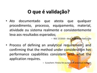 O que é validação?
• Ato documentado que atesta que qualquer
procedimento, processo, equipamento, material,
atividade ou sistema realmente e consistentemente
leva aos resultados esperados;
– RDC 17/2010 – Boas Práticas de Fabricação
• Process of defining an analytical requirement, and
confirming that the method under consideration has
performance capabilities consistent with what the
application requires.
– Eurachem: Fitness for purpose of analytical methods
 