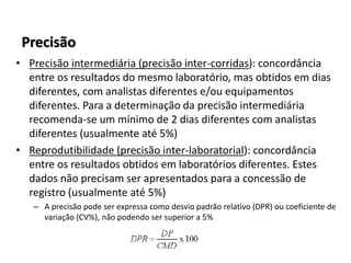 Precisão
• Precisão intermediária (precisão inter-corridas): concordância
entre os resultados do mesmo laboratório, mas obtidos em dias
diferentes, com analistas diferentes e/ou equipamentos
diferentes. Para a determinação da precisão intermediária
recomenda-se um mínimo de 2 dias diferentes com analistas
diferentes (usualmente até 5%)
• Reprodutibilidade (precisão inter-laboratorial): concordância
entre os resultados obtidos em laboratórios diferentes. Estes
dados não precisam ser apresentados para a concessão de
registro (usualmente até 5%)
– A precisão pode ser expressa como desvio padrão relativo (DPR) ou coeficiente de
variação (CV%), não podendo ser superior a 5%
 