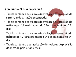 Precisão – O que reportar?
• Tabela contendo os valores de avaliação da precisão do
sistema e da variação encontrada;
• Tabela contendo os valores de avaliação da precisão do
método por 1º analista usando 1º equipamento no 1º
dia;
• Tabela contendo os valores de avaliação da precisão do
método por 2º analista usando 2º equipamento no 2º
dia;
• Tabela contendo a sumarização dos valores de precisão
do método pelos 2 analistas;
 