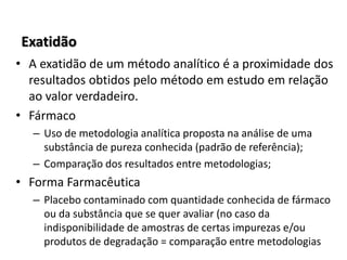 Exatidão
• A exatidão de um método analítico é a proximidade dos
resultados obtidos pelo método em estudo em relação
ao valor verdadeiro.
• Fármaco
– Uso de metodologia analítica proposta na análise de uma
substância de pureza conhecida (padrão de referência);
– Comparação dos resultados entre metodologias;
• Forma Farmacêutica
– Placebo contaminado com quantidade conhecida de fármaco
ou da substância que se quer avaliar (no caso da
indisponibilidade de amostras de certas impurezas e/ou
produtos de degradação = comparação entre metodologias
 