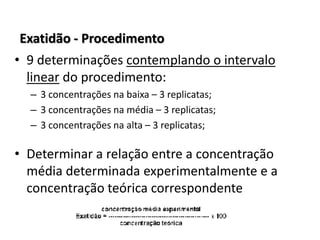 Exatidão - Procedimento
• 9 determinações contemplando o intervalo
linear do procedimento:
– 3 concentrações na baixa – 3 replicatas;
– 3 concentrações na média – 3 replicatas;
– 3 concentrações na alta – 3 replicatas;
• Determinar a relação entre a concentração
média determinada experimentalmente e a
concentração teórica correspondente
 