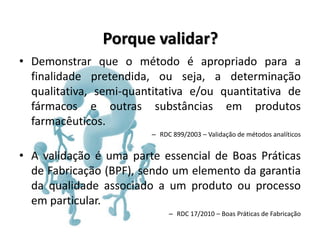 Porque validar?
• Demonstrar que o método é apropriado para a
finalidade pretendida, ou seja, a determinação
qualitativa, semi-quantitativa e/ou quantitativa de
fármacos e outras substâncias em produtos
farmacêuticos.
– RDC 899/2003 – Validação de métodos analíticos
• A validação é uma parte essencial de Boas Práticas
de Fabricação (BPF), sendo um elemento da garantia
da qualidade associado a um produto ou processo
em particular.
– RDC 17/2010 – Boas Práticas de Fabricação
 