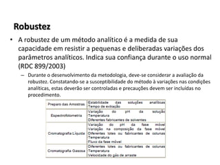 Robustez
• A robustez de um método analítico é a medida de sua
capacidade em resistir a pequenas e deliberadas variações dos
parâmetros analíticos. Indica sua confiança durante o uso normal
(RDC 899/2003)
– Durante o desenvolvimento da metodologia, deve-se considerar a avaliação da
robustez. Constatando-se a susceptibilidade do método à variações nas condições
analíticas, estas deverão ser controladas e precauções devem ser incluídas no
procedimento.
 