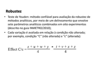 Robustez
• Teste de Youden: método confiável para avaliação da robustez de
métodos analíticos, por meio de um delineamento que envolve
sete parâmetros analíticos combinados em oito experimentos
(descrito no guia INMETRO/2010);
• Cada variação é avaliada em relação à condição não alterada;
por exemplo, condição “C” (não alterada) e “c” (alterada):
 