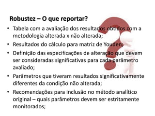 Robustez – O que reportar?
• Tabela com a avaliação dos resultados obtidos com a
metodologia alterada x não alterada;
• Resultados do cálculo para matriz de Youden;
• Definição das especificações de alteração que devem
ser consideradas significativas para cada parâmetro
avaliado;
• Parâmetros que tiveram resultados significativamente
diferentes da condição não alterada;
• Recomendações para inclusão no método analítico
original – quais parâmetros devem ser estritamente
monitorados;
 
