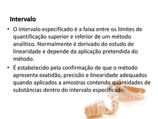 Intervalo
• O intervalo especificado é a faixa entre os limites de
quantificação superior e inferior de um método
analítico. Normalmente é derivado do estudo de
linearidade e depende da aplicação pretendida do
método.
• É estabelecido pela confirmação de que o método
apresenta exatidão, precisão e linearidade adequados
quando aplicados a amostras contendo quantidades de
substâncias dentro do intervalo especificado.
 