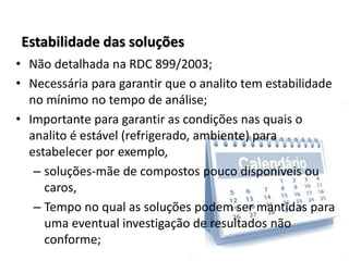 Estabilidade das soluções
• Não detalhada na RDC 899/2003;
• Necessária para garantir que o analito tem estabilidade
no mínimo no tempo de análise;
• Importante para garantir as condições nas quais o
analito é estável (refrigerado, ambiente) para
estabelecer por exemplo,
– soluções-mãe de compostos pouco disponíveis ou
caros,
– Tempo no qual as soluções podem ser mantidas para
uma eventual investigação de resultados não
conforme;
 