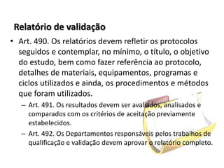 Relatório de validação
• Art. 490. Os relatórios devem refletir os protocolos
seguidos e contemplar, no mínimo, o título, o objetivo
do estudo, bem como fazer referência ao protocolo,
detalhes de materiais, equipamentos, programas e
ciclos utilizados e ainda, os procedimentos e métodos
que foram utilizados.
– Art. 491. Os resultados devem ser avaliados, analisados e
comparados com os critérios de aceitação previamente
estabelecidos.
– Art. 492. Os Departamentos responsáveis pelos trabalhos de
qualificação e validação devem aprovar o relatório completo.
 