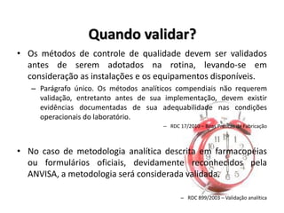 Quando validar?
• Os métodos de controle de qualidade devem ser validados
antes de serem adotados na rotina, levando-se em
consideração as instalações e os equipamentos disponíveis.
– Parágrafo único. Os métodos analíticos compendiais não requerem
validação, entretanto antes de sua implementação, devem existir
evidências documentadas de sua adequabilidade nas condições
operacionais do laboratório.
– RDC 17/2010 – Boas Práticas de Fabricação
• No caso de metodologia analítica descrita em farmacopéias
ou formulários oficiais, devidamente reconhecidos pela
ANVISA, a metodologia será considerada validada.
– RDC 899/2003 – Validação analítica
 