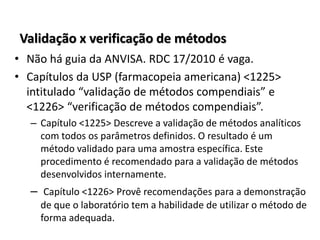 Validação x verificação de métodos
• Não há guia da ANVISA. RDC 17/2010 é vaga.
• Capítulos da USP (farmacopeia americana) <1225>
intitulado “validação de métodos compendiais” e
<1226> “verificação de métodos compendiais”.
– Capítulo <1225> Descreve a validação de métodos analíticos
com todos os parâmetros definidos. O resultado é um
método validado para uma amostra específica. Este
procedimento é recomendado para a validação de métodos
desenvolvidos internamente.
– Capítulo <1226> Provê recomendações para a demonstração
de que o laboratório tem a habilidade de utilizar o método de
forma adequada.
 