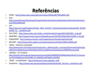 Referências
• IUPAC - http://www.iupac.org/publications/pac/2002/pdf/7405x0835.pdf
• FDA -
http://www.fda.gov/downloads/Drugs/GuidanceComplianceRegulatoryInformation/Guidanc
es/UCM122858.pdf
• ICH -
http://www.ich.org/fileadmin/Public_Web_Site/ICH_Products/Guidelines/Quality/Q2_R1/Ste
p4/Q2_R1__Guideline.pdf
• ISO 17025 - http://www.saba.org.ir/saba_content/media/image/2011/04/1821_orig.pdf
• INMETRO - http://www.inmetro.gov.br/Sidoq/Arquivos/CGCRE/DOQ/DOQ-CGCRE-8_03.pdf
• EURACHEM - http://www.eurachem.org/images/stories/Guides/pdf/valid.pdf
• AGILENT - http://www.chem.agilent.com/Library/primers/Public/5990-5140EN.pdf
• WHO – reference standards -
http://www.who.int/medicines/areas/quality_safety/quality_assurance/GeneralGuidelinesEs
tablishmentMaintenanceDistributionChemicaReferenceSubstancesTRS943Annex3.pdf
• ANVISA – CP 11/2012 -
http://portal.anvisa.gov.br/wps/wcm/connect/042a338049f229df96d7bfaa19e2217c/Consul
ta+P%C3%BAblica+n%C2%B0+11+GGMED.pdf?MOD=AJPERES
• AOAC – variabilidade - http://www.eoma.aoac.org/app_f.pdf
• Estatística - http://www.cprm.gov.br/publique/media/Andriotti_Tecnicas_estatisticas.pdf
 