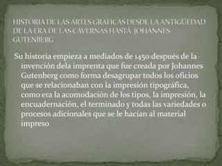 Su historia empieza a mediados de 1450 después de la
  invención dela imprenta que fue creada por Johannes
  Gutenberg como forma desagrupar todos los oficios
  que se relacionaban con la impresión tipográfica,
  como era la acomodación de los tipos, la impresión, la
  encuadernación, el terminado y todas las variedades o
  procesos adicionales que se le hacían al material
  impreso
 
