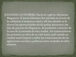 JOHANNES GUTENBERG Nació en 1398 en Alemania-
  Maguncia. El joven Johannes fue iniciado en el arte de
  la orfebrería a temprana edad y allí fue adonde se le
  dieron las oportunidades de de grabar punzones; era
  hijo de patricio de Maguncia, de profesión y director de
  la casa de la moneda de esta ciudad. Así transcurrieron
  los primeros 30 años de su vida hasta 1428 cuando su
  ciudad natal empezó a sufrir las consecuencias de las
  agitaciones sociales y políticas entre ciudades de ellos
  mismos.
 