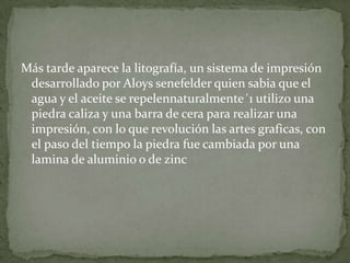 Más tarde aparece la litografía, un sistema de impresión
 desarrollado por Aloys senefelder quien sabia que el
 agua y el aceite se repelennaturalmente´1 utilizo una
 piedra caliza y una barra de cera para realizar una
 impresión, con lo que revolución las artes graficas, con
 el paso del tiempo la piedra fue cambiada por una
 lamina de aluminio o de zinc
 