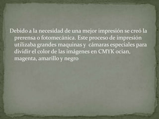 Debido a la necesidad de una mejor impresión se creó la
 prerensa o fotomecánica. Este proceso de impresión
 utilizaba grandes maquinas y cámaras especiales para
 dividir el color de las imágenes en CMYK ocian,
 magenta, amarillo y negro
 