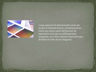 Luego apareció la denominada como pre
prensa (o fotomecánica), constituyéndose
como una nueva parte del proceso de
impresión en la que se usaba grandes
maquinas, así como cámaras especiales que
dividían el color de las imágenes
 