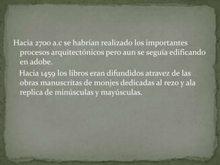 Hacia 2700 a.c se habrían realizado los importantes
 procesos arquitectónicos pero aun se seguía edificando
 en adobe.
 Hacia 1459 los libros eran difundidos atravez de las
 obras manuscritas de monjes dedicadas al rezo y ala
 replica de minúsculas y mayúsculas.
 