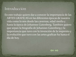 En este trabajo quiero dar a conocer la importancia de las
 ARTES GRAFICAS en las diferentes épocas de nuestra
 vida como lo son desde las cavernas, edad media y
 hasta la época de Johannes Gutenberg. También quiero
 que sepan la biografía de Johannes Gutenberg y la
 importancia que tuvo con la invención de la imprenta y
 la evolución que tuvo con las artes graficas ha hasta el
 día de hoy.
 