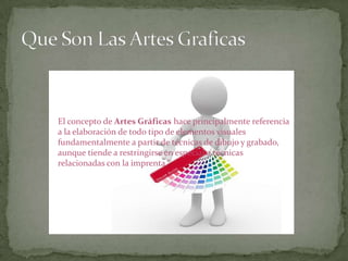 El concepto de Artes Gráficas hace principalmente referencia
a la elaboración de todo tipo de elementos visuales
fundamentalmente a partir de técnicas de dibujo y grabado,
aunque tiende a restringirse en especial a técnicas
relacionadas con la imprenta.
 