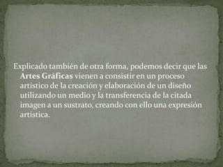 Explicado también de otra forma, podemos decir que las
  Artes Gráficas vienen a consistir en un proceso
  artístico de la creación y elaboración de un diseño
  utilizando un medio y la transferencia de la citada
  imagen a un sustrato, creando con ello una expresión
  artística.
 