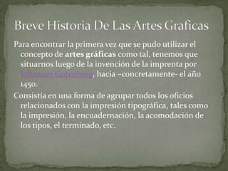 Para encontrar la primera vez que se pudo utilizar el
  concepto de artes gráficas como tal, tenemos que
  situarnos luego de la invención de la imprenta por
  Johannes Gutenberg, hacia –concretamente- el año
  1450.
Consistía en una forma de agrupar todos los oficios
  relacionados con la impresión tipográfica, tales como
  la impresión, la encuadernación, la acomodación de
  los tipos, el terminado, etc.
 