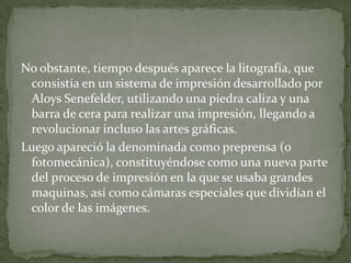 No obstante, tiempo después aparece la litografía, que
 consistía en un sistema de impresión desarrollado por
 Aloys Senefelder, utilizando una piedra caliza y una
 barra de cera para realizar una impresión, llegando a
 revolucionar incluso las artes gráficas.
Luego apareció la denominada como preprensa (o
 fotomecánica), constituyéndose como una nueva parte
 del proceso de impresión en la que se usaba grandes
 maquinas, así como cámaras especiales que dividían el
 color de las imágenes.
 