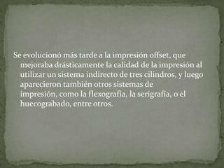 Se evolucionó más tarde a la impresión offset, que
  mejoraba drásticamente la calidad de la impresión al
  utilizar un sistema indirecto de tres cilindros, y luego
  aparecieron también otros sistemas de
  impresión, como la flexografía, la serigrafía, o el
  huecograbado, entre otros.
 