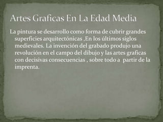 La pintura se desarrollo como forma de cubrir grandes
  superficies arquitectónicas ,En los últimos siglos
  medievales. La invención del grabado produjo una
  revolución en el campo del dibujo y las artes graficas
  con decisivas consecuencias , sobre todo a partir de la
  imprenta.
 
