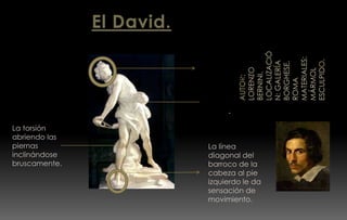 El David.
Escultura de
bulto
redondo de
mármol.
Torsión de
cuerpo.
La torsión
abriendo las
piernas
inclinándose
bruscamente.
La línea
diagonal del
barroco de la
cabeza al pie
izquierdo le da
sensación de
movimiento.
 