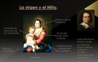 Autor: Bartolomé
Esteban Murillo
Localización:
Museo Wallace
Collection
Londres
Materiales: oleo
sobre lienzo.
Acentuaciones
, contraste de
luz y sombra.
Rostros y gestos
expresivos
Triunfo del
color sobre
el dibujo.
Contraste de
zonas oscuras
con iluminadas
Traje con
movimiento.
Realismo
.
 