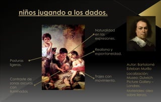 Autor: Bartolomé
Esteban Murillo
Localización:
Museo: Dulwich
Picture Gallery –
Londres.
Materiales: oleo
sobre lienzo.
Naturalidad
en las
expresiones.
Realismo y
espontaneidad.
Posturas
ligeras.
Trajes con
movimiento.Contraste de
zonas oscuras
con
iluminadas
 