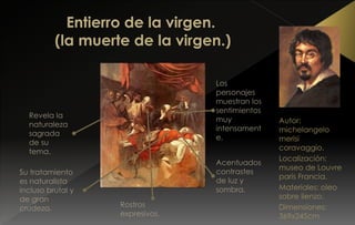 Autor:
michelangelo
merisi
coravaggio.
Localización:
museo de Louvre
parís Francia.
Materiales: oleo
sobre lienzo.
Dimensiones:
369x245cm
Revela la
naturaleza
sagrada
de su
tema.
Su tratamiento
es naturalista
incluso brutal y
de gran
crudeza.
Los
personajes
muestran los
sentimientos
muy
intensament
e.
Acentuados
contrastes
de luz y
sombra.
Rostros
expresivos.
 