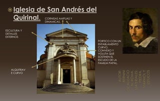  Iglesia de San Andrés del
Quirinal.
ESCULTURA Y
DETALLES
EXTERNOS
ALQUITRAV
E CURVO
CORNISAS AMPLIAS Y
DINAMICAS.
PORTICO CON UN
ENTABLAMENTO
CURVO,
CONVEXO Y
VOLUTA QUE
SOSTINEN EL
ESCUDO DE LA
FAMILIA PAPAL.
 
