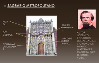  SAGRARIO METROPOLITANO.
NICH
O.
DOS
CUERPOS.
COLUMNAS
DEFORMADA
S.
ARCO DE
MEDIO
PUNTO.
USO DE
MIXTILINEA
.
AUTOR:
LORENZO
RODRÍGUEZ .
LOCALIZACION
: CIUDAD DE
MÉXICO.
MATERIALES:
CANTERA GRIS,
TEZONTLE
ROJO.
 
