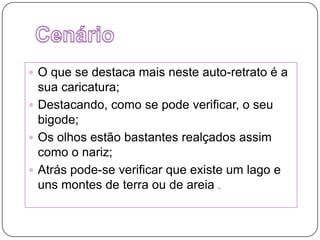 Cenário O que se destaca mais neste auto-retrato é a sua caricatura;Destacando, como se pode verificar, o seu bigode;Os olhos estão bastantes realçados assim como o nariz;Atrás pode-se verificar que existe um lago e uns montes de terra ou de areia .