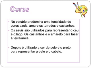 CoresNo cenário predomina uma tonalidade de cores azuis, amarelos torrados e castanhos.Os azuis são utilizados para representar o céu  e o lago. Os castanhos e o amarelo para fazer a terra/areia.Depois é utilizado a cor de pele e o preto, para representar a pele e o cabelo. 