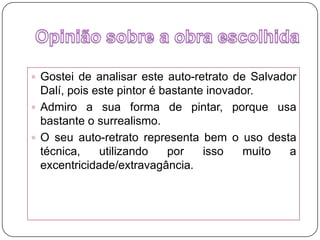 Opinião sobre a obra escolhidaGostei de analisar este auto-retrato de Salvador Dalí, pois este pintor é bastante inovador.Admiro a sua forma de pintar, porque usa bastante o surrealismo.O seu auto-retrato representa bem o uso desta técnica, utilizando por isso muito a excentricidade/extravagância. 